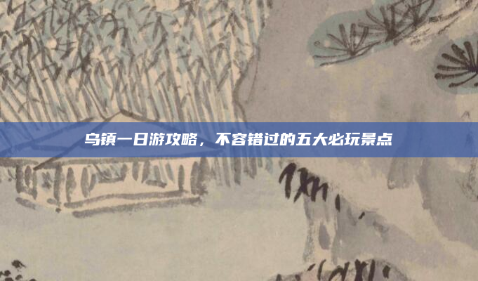 乌镇一日游攻略，不容错过的五大必玩景点