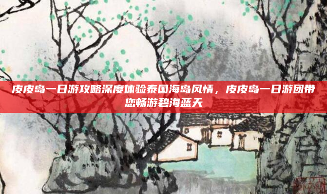 皮皮岛一日游攻略深度体验泰国海岛风情,皮皮岛一日游团带您畅游碧海蓝天