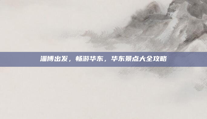 淄博出发，畅游华东，华东景点大全攻略