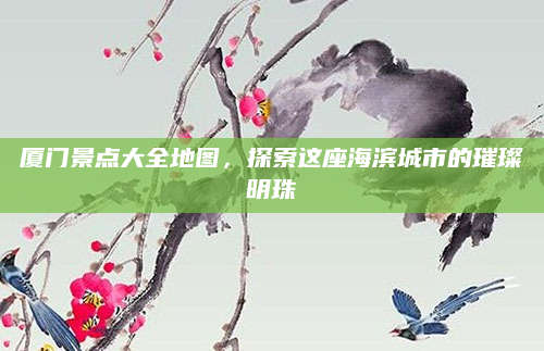 厦门景点大全地图,探索这座海滨城市的璀璨明珠