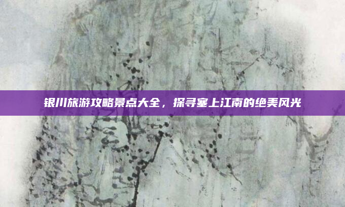 银川旅游攻略景点大全,探寻塞上江南的绝美风光