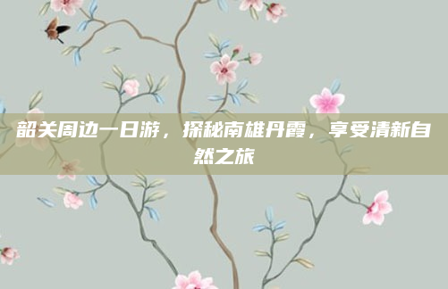 韶关周边一日游,探秘南雄丹霞,享受清新自然之旅