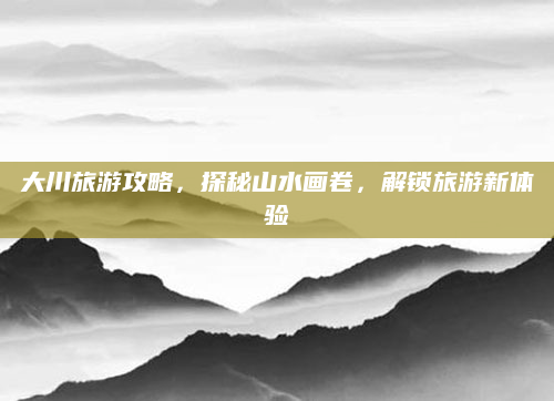 大川旅游攻略,探秘山水画卷,解锁旅游新体验