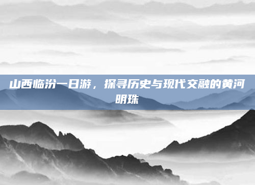 山西临汾一日游,探寻历史与现代交融的黄河明珠