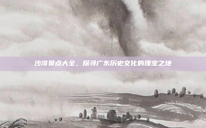 沙湾景点大全，探寻广东历史文化的瑰宝之地