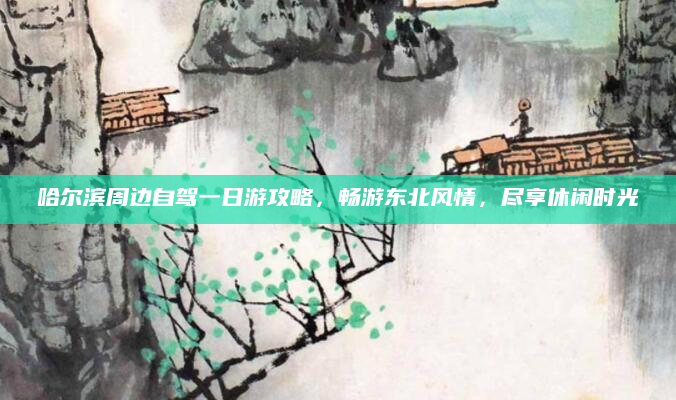 哈尔滨周边自驾一日游攻略,畅游东北风情,尽享休闲时光