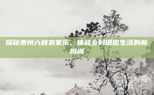 探秘贵州六枝农家乐，体验乡村田园生活的新风尚