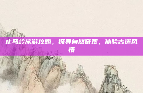 止马岭旅游攻略，探寻自然奇观，体验古道风情