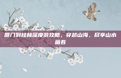 厦门到桂林深度游攻略,穿越山海,尽享山水画卷