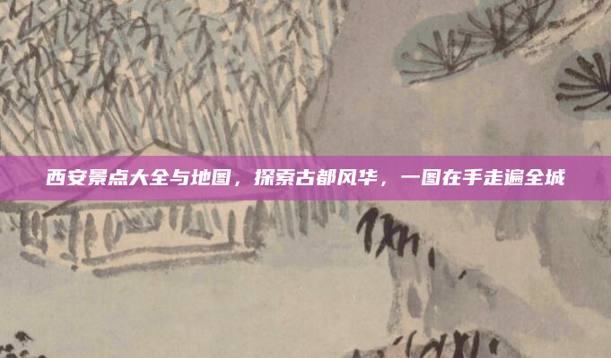 西安景点大全与地图，探索古都风华，一图在手走遍全城