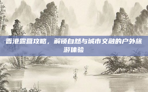 香港露营攻略,解锁自然与城市交融的户外旅游体验