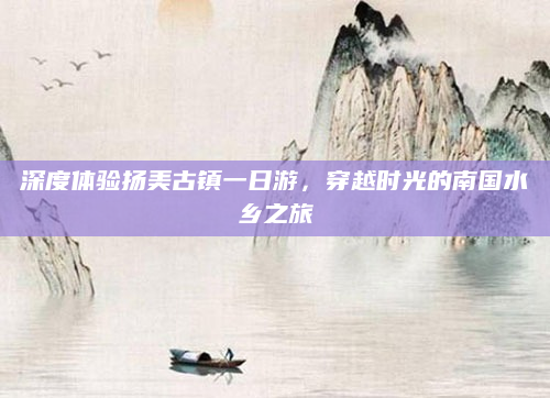 深度体验扬美古镇一日游,穿越时光的南国水乡之旅