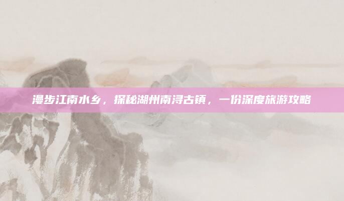 漫步江南水乡,探秘湖州南浔古镇,一份深度旅游攻略