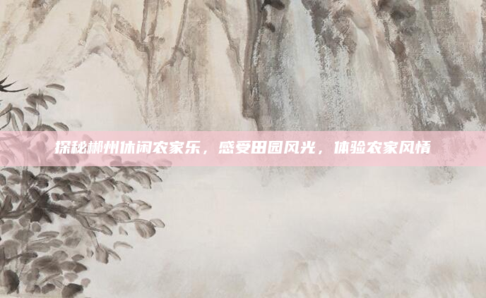 探秘郴州休闲农家乐,感受田园风光,体验农家风情