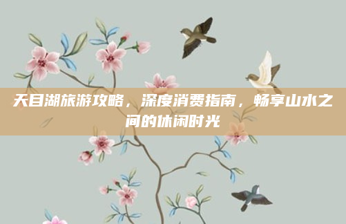 天目湖旅游攻略，深度消费指南，畅享山水之间的休闲时光