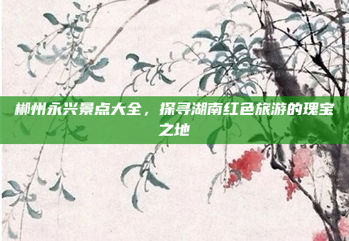 郴州永兴景点大全,探寻湖南红色旅游的瑰宝之地