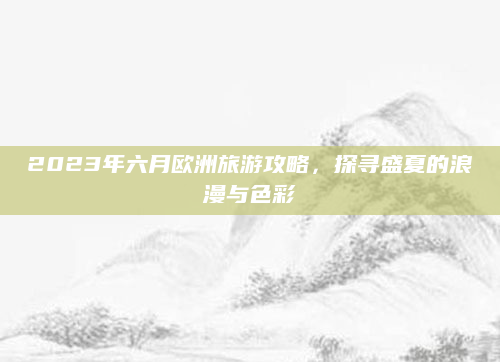 2023年六月欧洲旅游攻略，探寻盛夏的浪漫与色彩