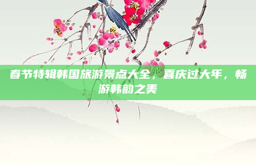 春节特辑韩国旅游景点大全，喜庆过大年，畅游韩韵之美