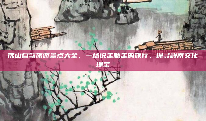 佛山自驾旅游景点大全，一场说走就走的旅行，探寻岭南文化瑰宝