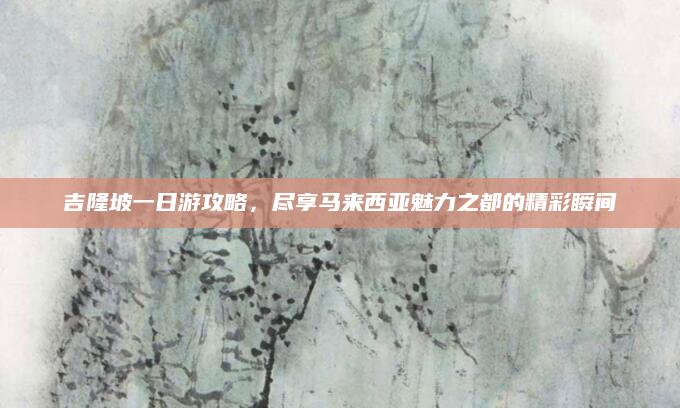 吉隆坡一日游攻略,尽享马来西亚魅力之都的精彩瞬间