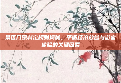 景区门票制定规则揭秘,平衡经济效益与游客体验的关键因素