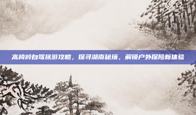 高椅岭自驾旅游攻略,探寻湖南秘境,解锁户外探险新体验