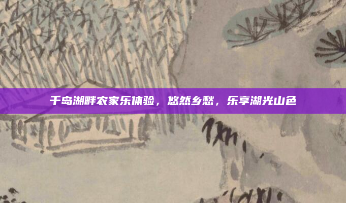 千岛湖畔农家乐体验,悠然乡愁,乐享湖光山色