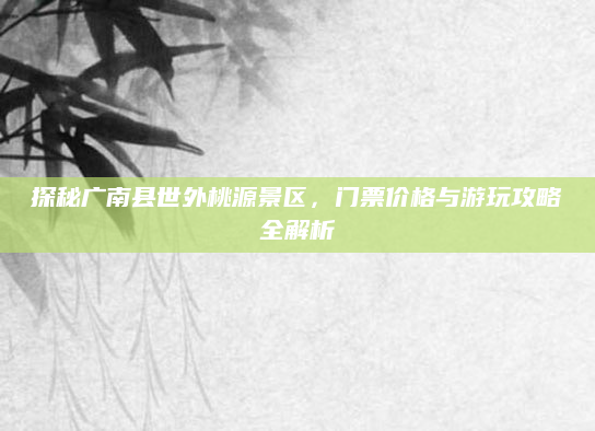 探秘广南县世外桃源景区,门票价格与游玩攻略全解析