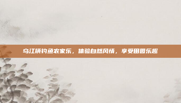 乌江镇钓鱼农家乐,体验自然风情,享受田园乐趣