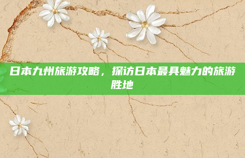 日本九州旅游攻略,探访日本最具魅力的旅游胜地