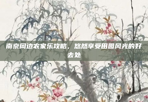 南京周边农家乐攻略，悠然享受田园风光的好去处