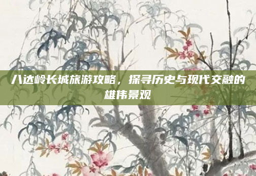 八达岭长城旅游攻略,探寻历史与现代交融的雄伟景观