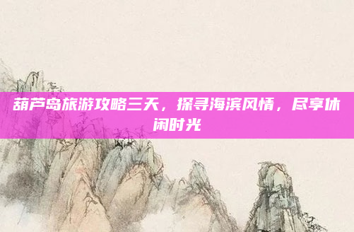 葫芦岛旅游攻略三天，探寻海滨风情，尽享休闲时光