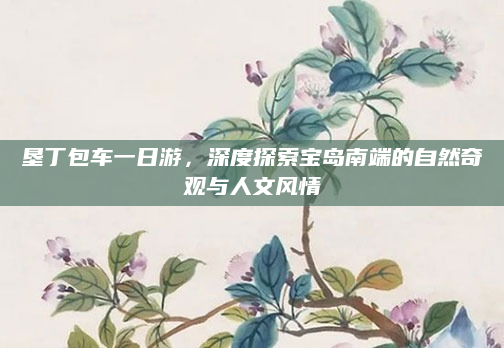 垦丁包车一日游，深度探索宝岛南端的自然奇观与人文风情