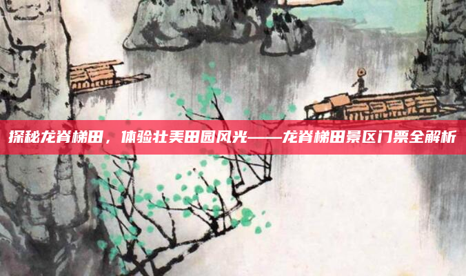 探秘龙脊梯田,体验壮美田园风光——龙脊梯田景区门票全解析