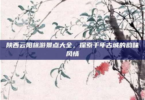 陕西云阳旅游景点大全,探索千年古城的韵味风情