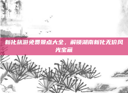 新化旅游免费景点大全,解锁湖南新化无价风光宝藏