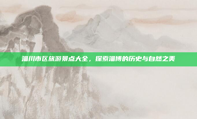 淄川市区旅游景点大全,探索淄博的历史与自然之美
