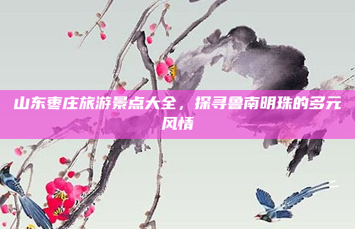 山东枣庄旅游景点大全,探寻鲁南明珠的多元风情