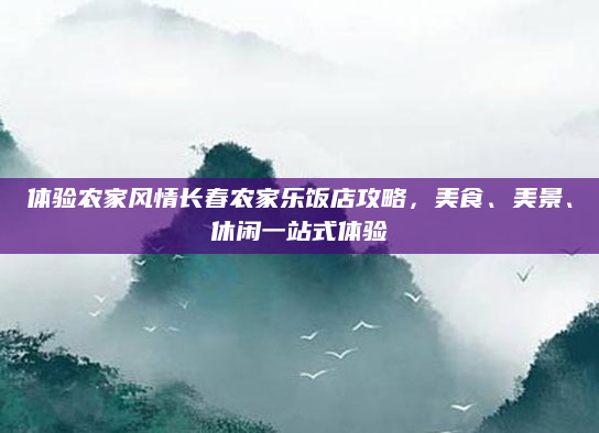 体验农家风情长春农家乐饭店攻略,美食、美景、休闲一站式体验