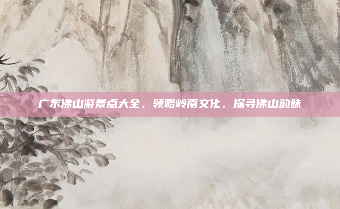 广东佛山游景点大全,领略岭南文化,探寻佛山韵味