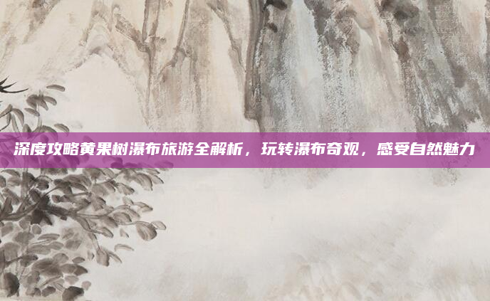 深度攻略黄果树瀑布旅游全解析，玩转瀑布奇观，感受自然魅力