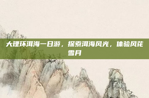 大理环洱海一日游，探索洱海风光，体验风花雪月