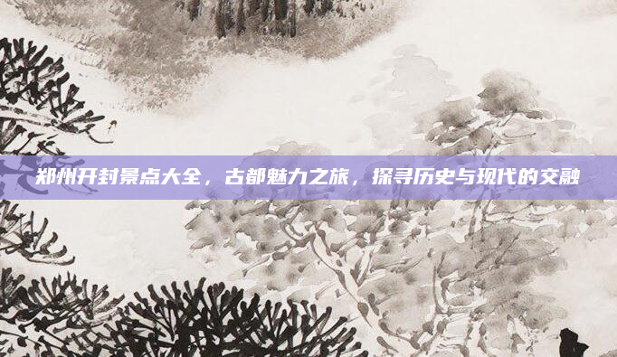 郑州开封景点大全,古都魅力之旅,探寻历史与现代的交融