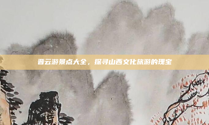 晋云游景点大全，探寻山西文化旅游的瑰宝