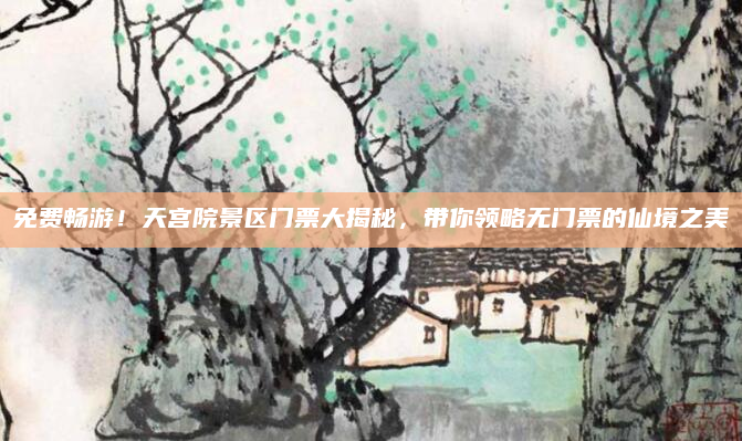 免费畅游！天宫院景区门票大揭秘，带你领略无门票的仙境之美