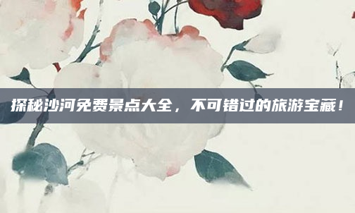 探秘沙河免费景点大全，不可错过的旅游宝藏！