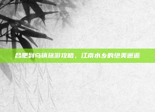 合肥到乌镇旅游攻略,江南水乡的绝美邂逅