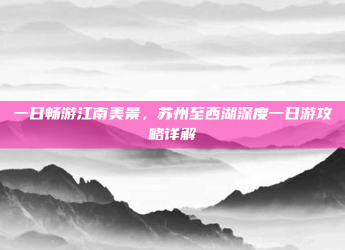 一日畅游江南美景,苏州至西湖深度一日游攻略详解