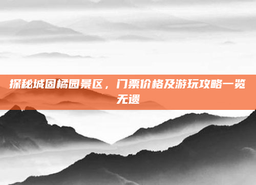探秘城固橘园景区，门票价格及游玩攻略一览无遗